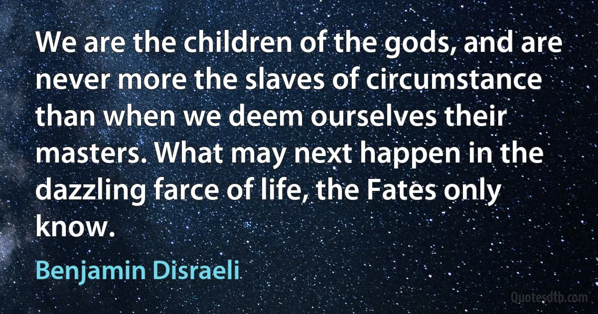 We are the children of the gods, and are never more the slaves of circumstance than when we deem ourselves their masters. What may next happen in the dazzling farce of life, the Fates only know. (Benjamin Disraeli)