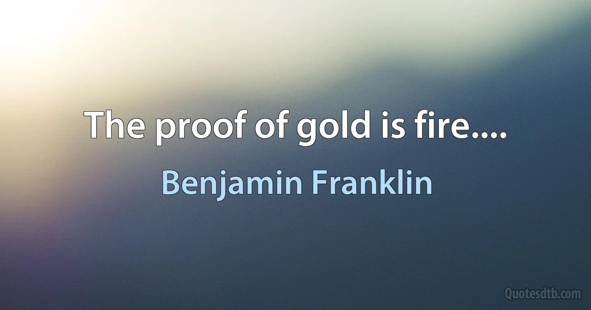 The proof of gold is fire.... (Benjamin Franklin)