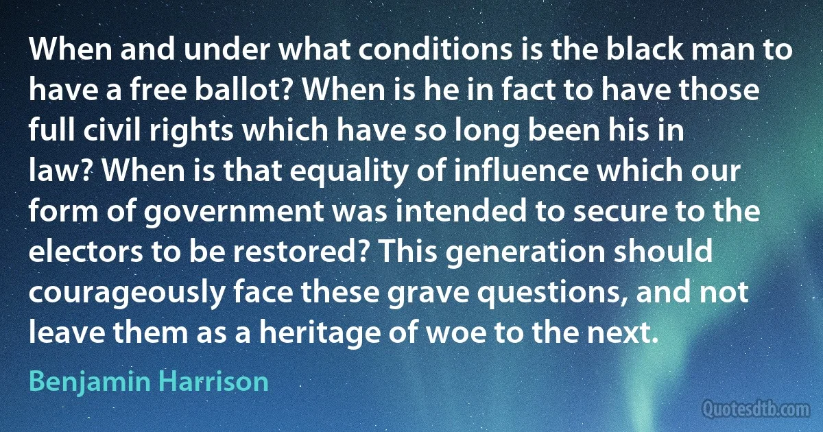 When and under what conditions is the black man to have a free ballot? When is he in fact to have those full civil rights which have so long been his in law? When is that equality of influence which our form of government was intended to secure to the electors to be restored? This generation should courageously face these grave questions, and not leave them as a heritage of woe to the next. (Benjamin Harrison)