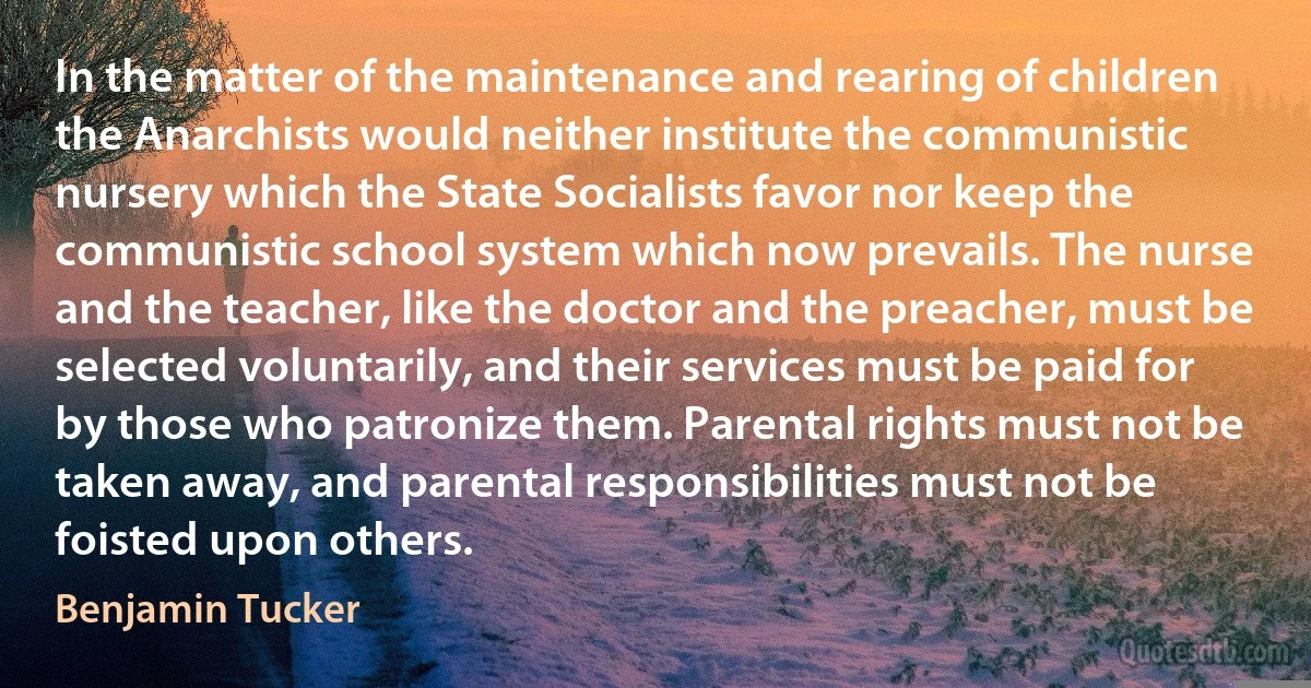 In the matter of the maintenance and rearing of children the Anarchists would neither institute the communistic nursery which the State Socialists favor nor keep the communistic school system which now prevails. The nurse and the teacher, like the doctor and the preacher, must be selected voluntarily, and their services must be paid for by those who patronize them. Parental rights must not be taken away, and parental responsibilities must not be foisted upon others. (Benjamin Tucker)