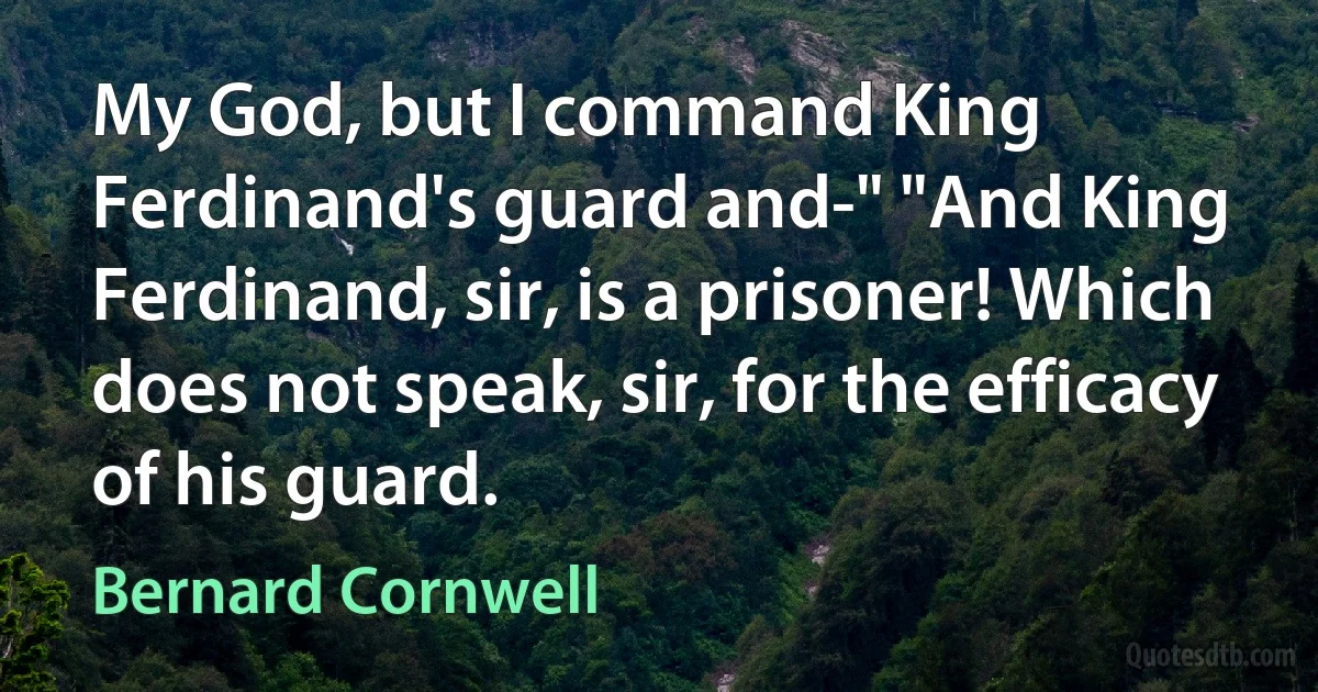 My God, but I command King Ferdinand's guard and-" "And King Ferdinand, sir, is a prisoner! Which does not speak, sir, for the efficacy of his guard. (Bernard Cornwell)