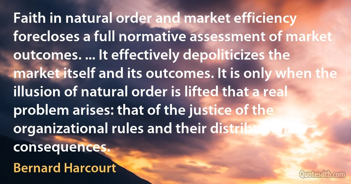 Faith in natural order and market efficiency forecloses a full normative assessment of market outcomes. ... It effectively depoliticizes the market itself and its outcomes. It is only when the illusion of natural order is lifted that a real problem arises: that of the justice of the organizational rules and their distributional consequences. (Bernard Harcourt)