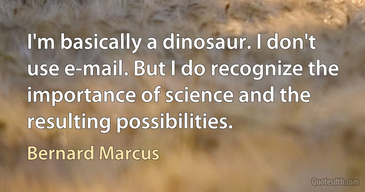 I'm basically a dinosaur. I don't use e-mail. But I do recognize the importance of science and the resulting possibilities. (Bernard Marcus)