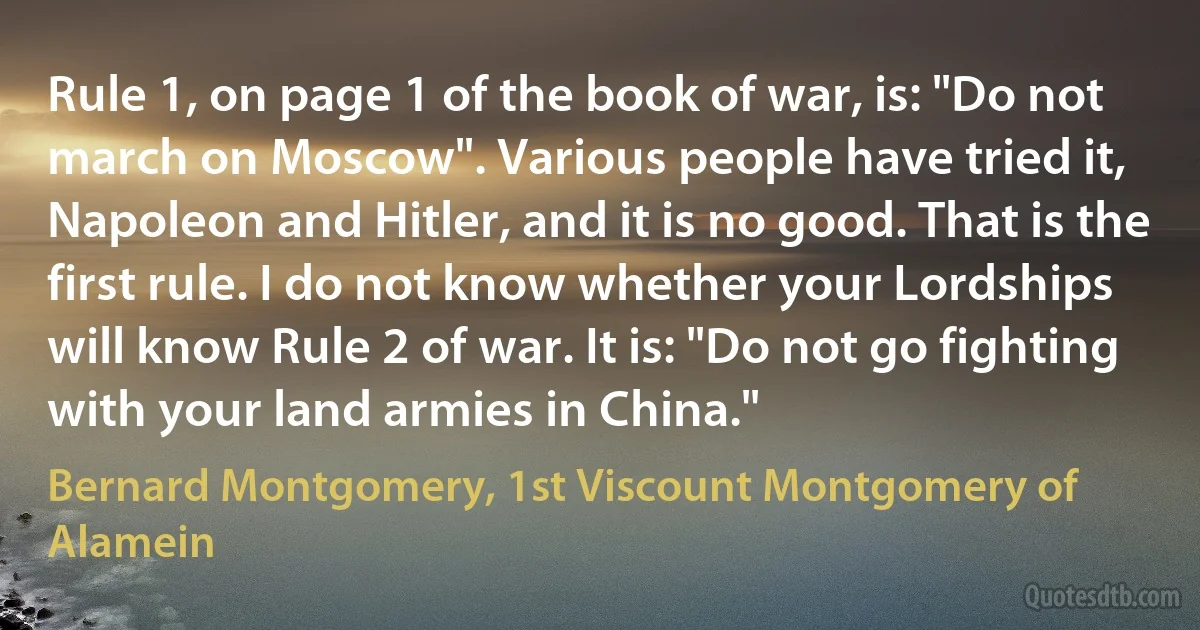 Rule 1, on page 1 of the book of war, is: "Do not march on Moscow". Various people have tried it, Napoleon and Hitler, and it is no good. That is the first rule. I do not know whether your Lordships will know Rule 2 of war. It is: "Do not go fighting with your land armies in China." (Bernard Montgomery, 1st Viscount Montgomery of Alamein)