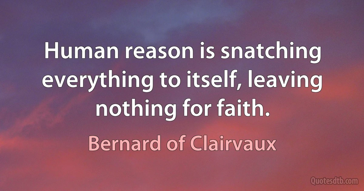 Human reason is snatching everything to itself, leaving nothing for faith. (Bernard of Clairvaux)