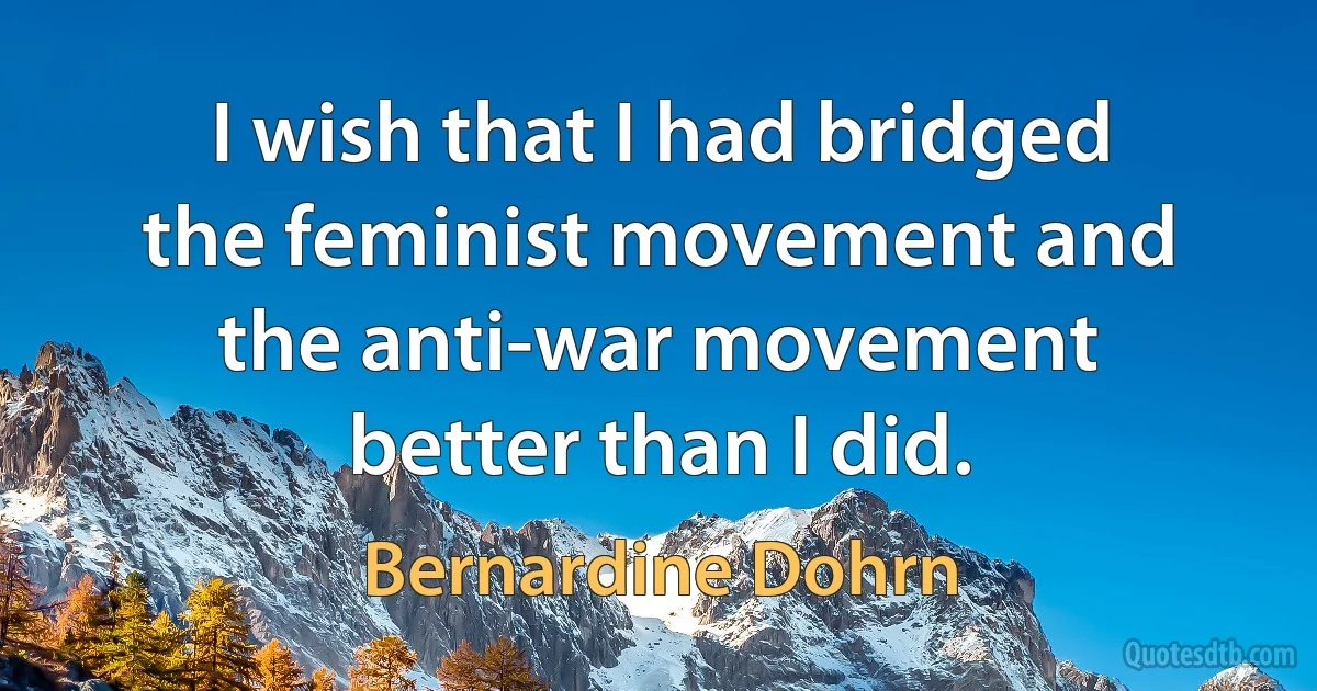 I wish that I had bridged the feminist movement and the anti-war movement better than I did. (Bernardine Dohrn)