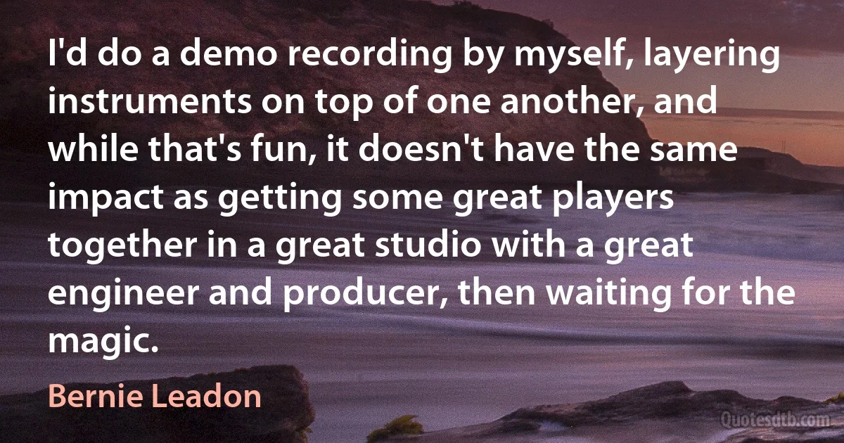 I'd do a demo recording by myself, layering instruments on top of one another, and while that's fun, it doesn't have the same impact as getting some great players together in a great studio with a great engineer and producer, then waiting for the magic. (Bernie Leadon)