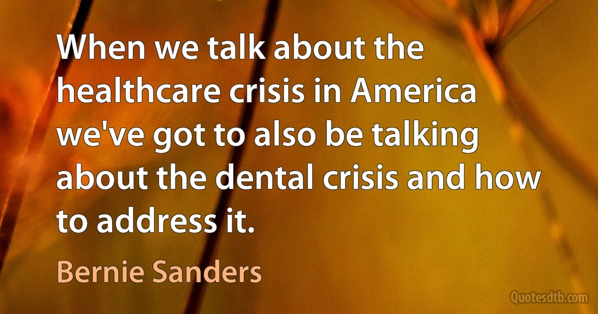 When we talk about the healthcare crisis in America we've got to also be talking about the dental crisis and how to address it. (Bernie Sanders)