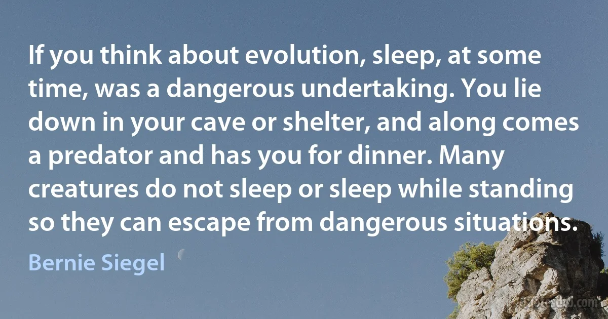 If you think about evolution, sleep, at some time, was a dangerous undertaking. You lie down in your cave or shelter, and along comes a predator and has you for dinner. Many creatures do not sleep or sleep while standing so they can escape from dangerous situations. (Bernie Siegel)