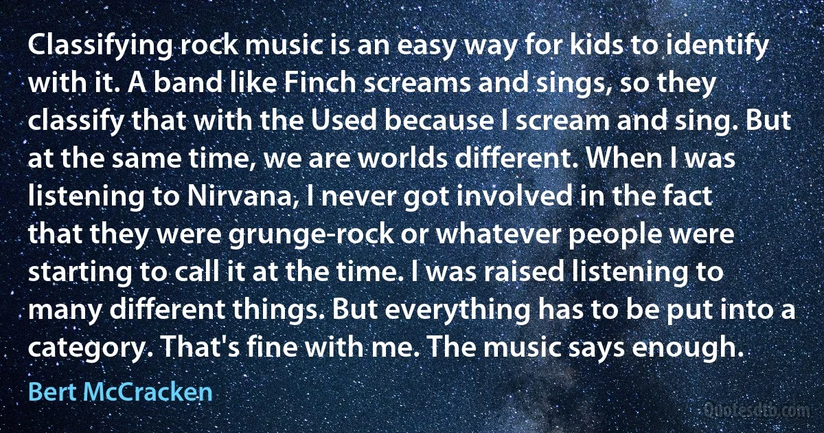 Classifying rock music is an easy way for kids to identify with it. A band like Finch screams and sings, so they classify that with the Used because I scream and sing. But at the same time, we are worlds different. When I was listening to Nirvana, I never got involved in the fact that they were grunge-rock or whatever people were starting to call it at the time. I was raised listening to many different things. But everything has to be put into a category. That's fine with me. The music says enough. (Bert McCracken)