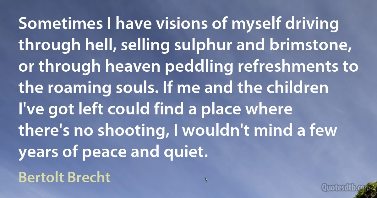 Sometimes I have visions of myself driving through hell, selling sulphur and brimstone, or through heaven peddling refreshments to the roaming souls. If me and the children I've got left could find a place where there's no shooting, I wouldn't mind a few years of peace and quiet. (Bertolt Brecht)