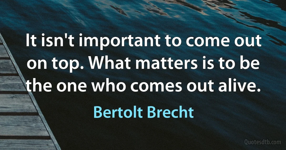 It isn't important to come out on top. What matters is to be the one who comes out alive. (Bertolt Brecht)