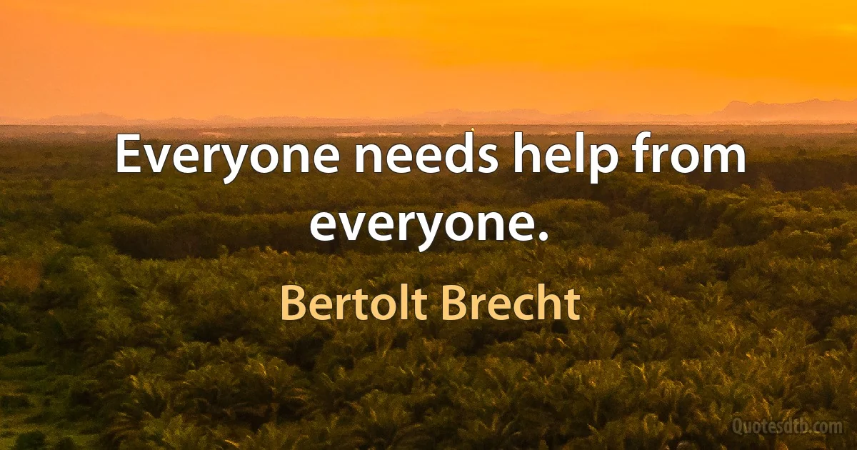 Everyone needs help from everyone. (Bertolt Brecht)