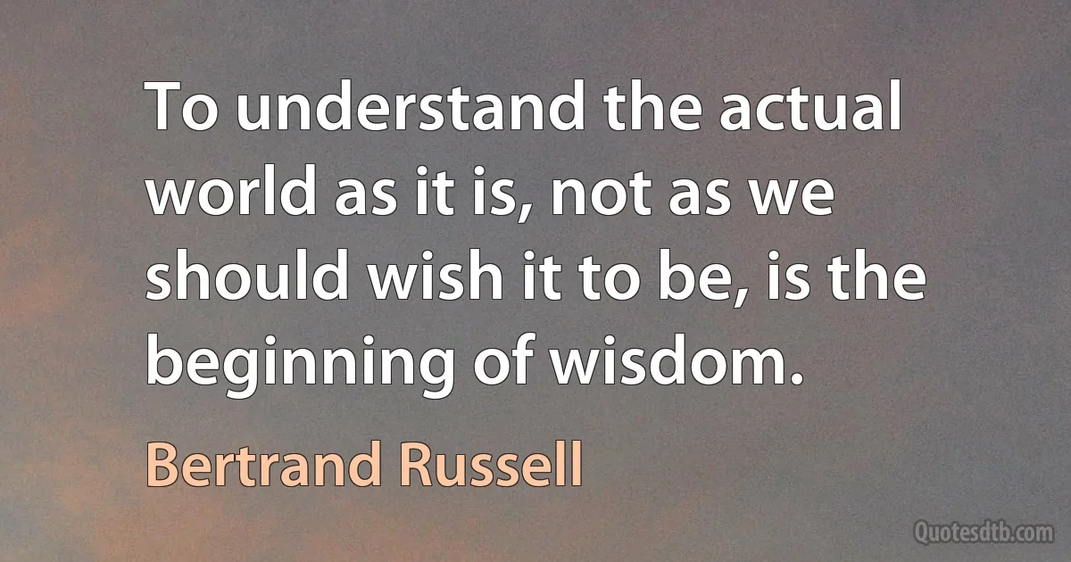 To understand the actual world as it is, not as we should wish it to be, is the beginning of wisdom. (Bertrand Russell)