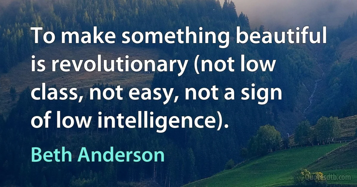 To make something beautiful is revolutionary (not low class, not easy, not a sign of low intelligence). (Beth Anderson)