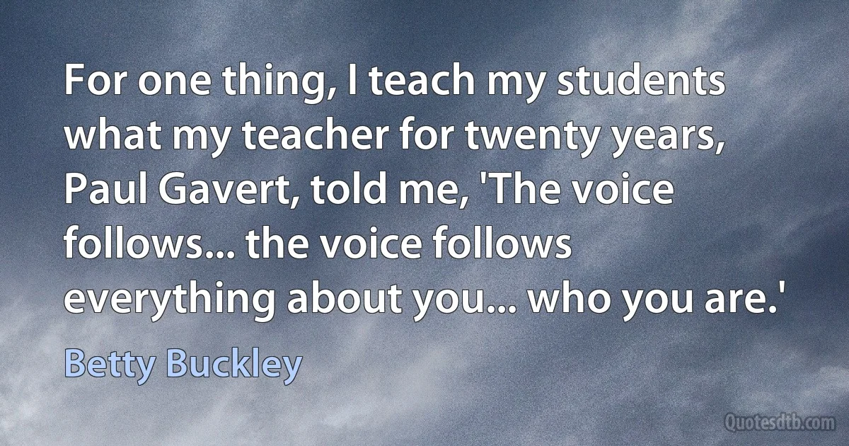 For one thing, I teach my students what my teacher for twenty years, Paul Gavert, told me, 'The voice follows... the voice follows everything about you... who you are.' (Betty Buckley)