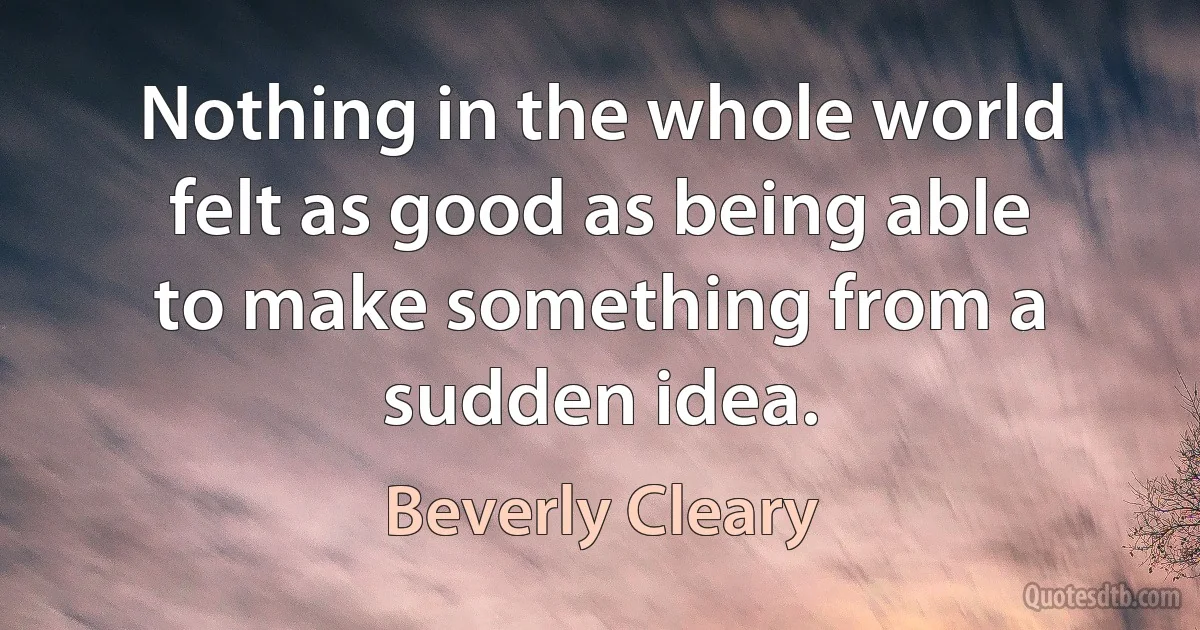 Nothing in the whole world felt as good as being able to make something from a sudden idea. (Beverly Cleary)