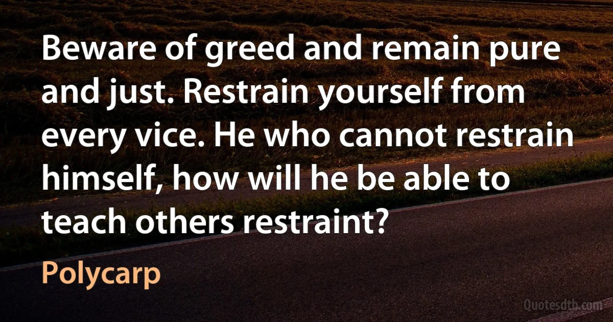 Beware of greed and remain pure and just. Restrain yourself from every vice. He who cannot restrain himself, how will he be able to teach others restraint? (Polycarp)