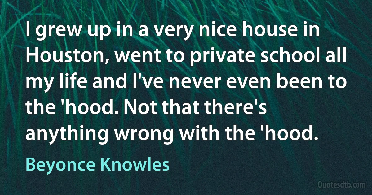 I grew up in a very nice house in Houston, went to private school all my life and I've never even been to the 'hood. Not that there's anything wrong with the 'hood. (Beyonce Knowles)