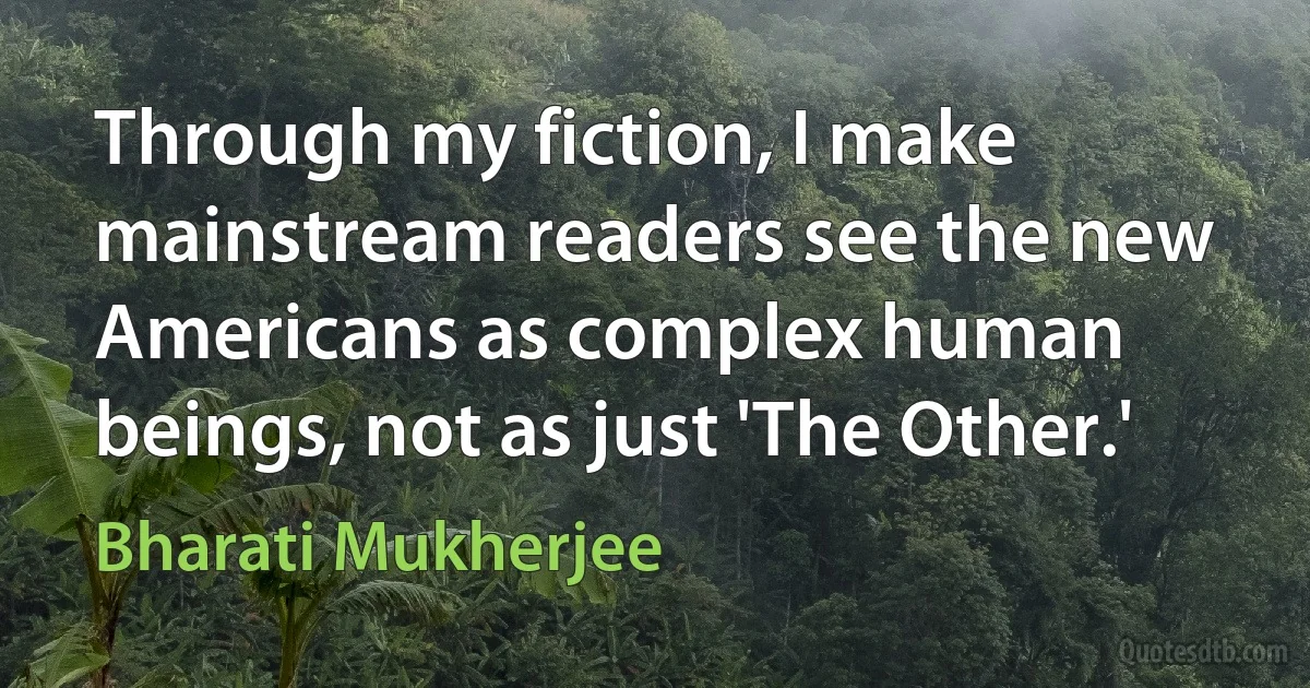 Through my fiction, I make mainstream readers see the new Americans as complex human beings, not as just 'The Other.' (Bharati Mukherjee)