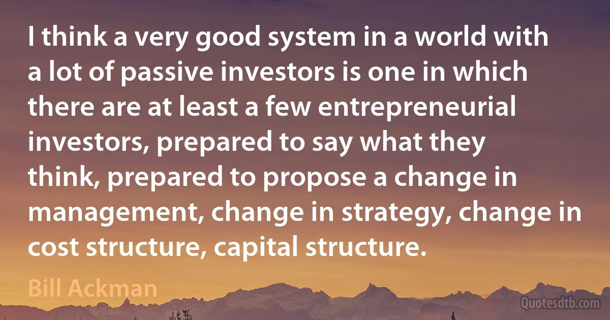 I think a very good system in a world with a lot of passive investors is one in which there are at least a few entrepreneurial investors, prepared to say what they think, prepared to propose a change in management, change in strategy, change in cost structure, capital structure. (Bill Ackman)