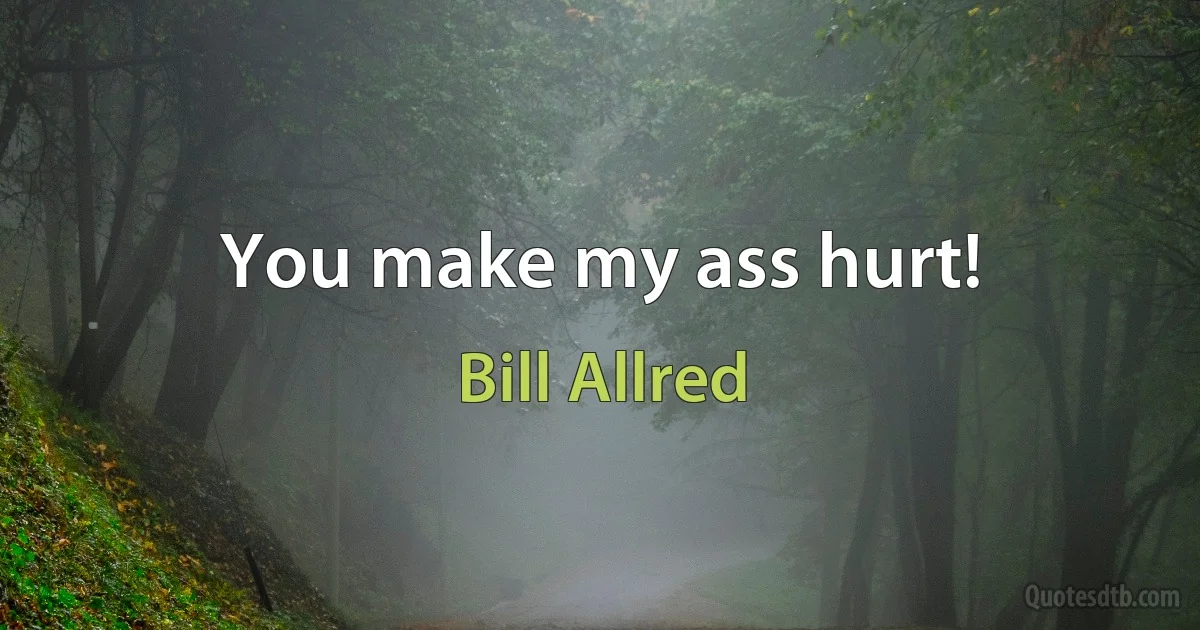 You make my ass hurt! (Bill Allred)