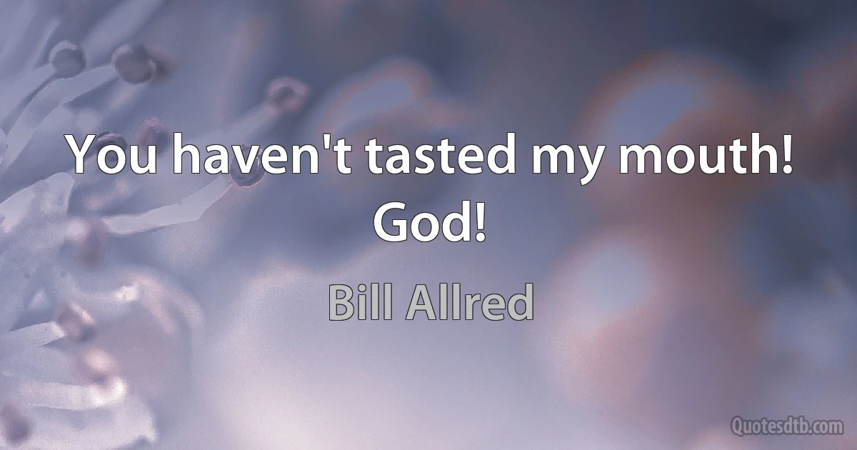 You haven't tasted my mouth! God! (Bill Allred)