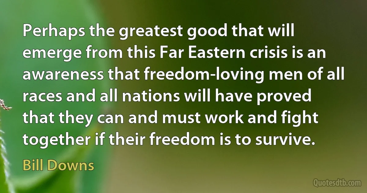 Perhaps the greatest good that will emerge from this Far Eastern crisis is an awareness that freedom-loving men of all races and all nations will have proved that they can and must work and fight together if their freedom is to survive. (Bill Downs)