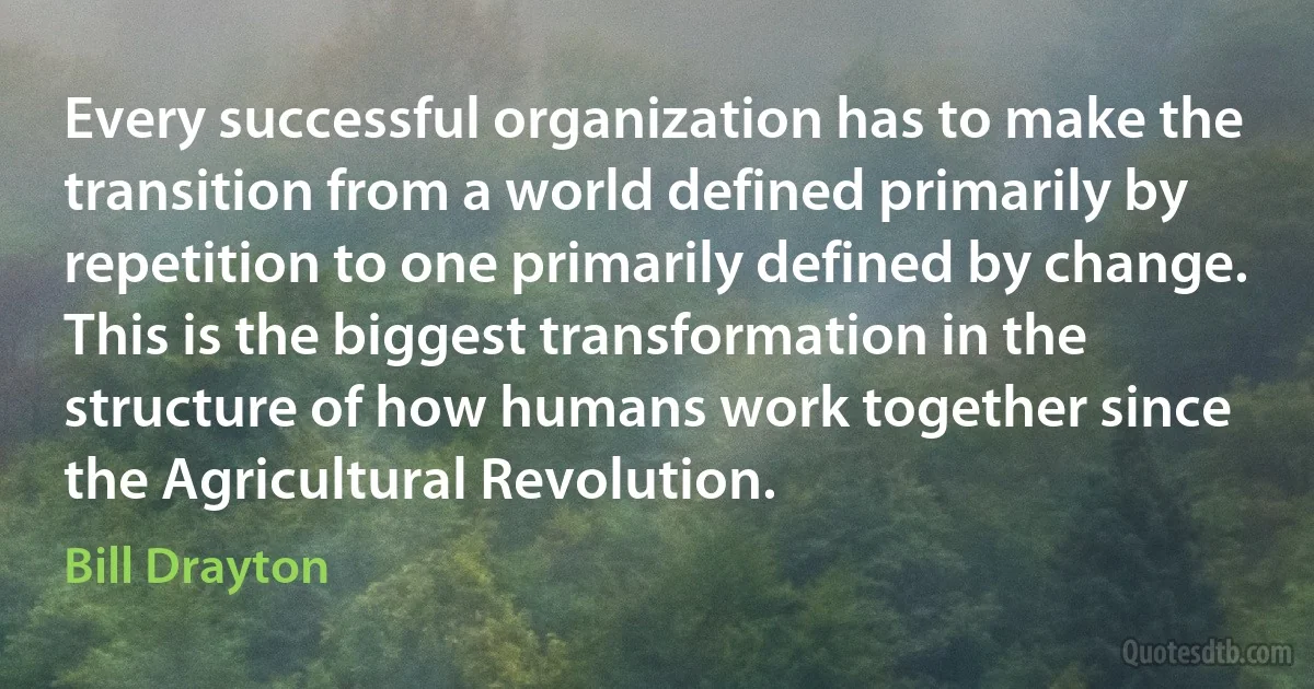 Every successful organization has to make the transition from a world defined primarily by repetition to one primarily defined by change. This is the biggest transformation in the structure of how humans work together since the Agricultural Revolution. (Bill Drayton)