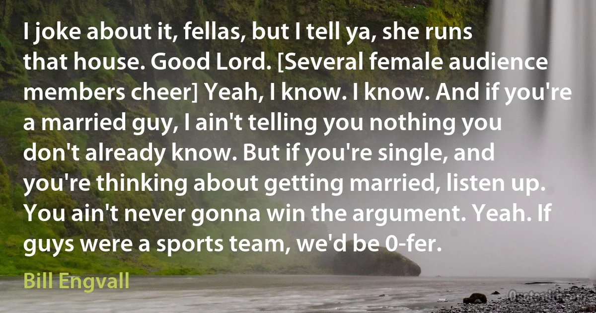 I joke about it, fellas, but I tell ya, she runs that house. Good Lord. [Several female audience members cheer] Yeah, I know. I know. And if you're a married guy, I ain't telling you nothing you don't already know. But if you're single, and you're thinking about getting married, listen up. You ain't never gonna win the argument. Yeah. If guys were a sports team, we'd be 0-fer. (Bill Engvall)