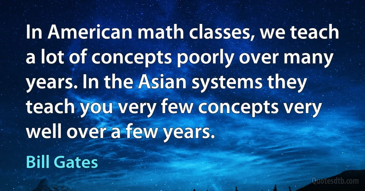 In American math classes, we teach a lot of concepts poorly over many years. In the Asian systems they teach you very few concepts very well over a few years. (Bill Gates)