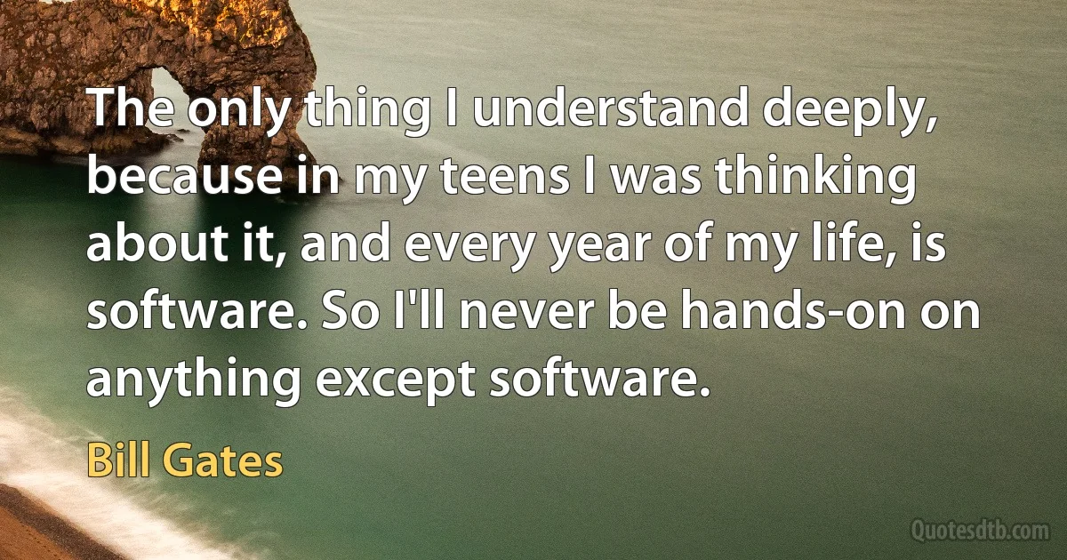 The only thing I understand deeply, because in my teens I was thinking about it, and every year of my life, is software. So I'll never be hands-on on anything except software. (Bill Gates)