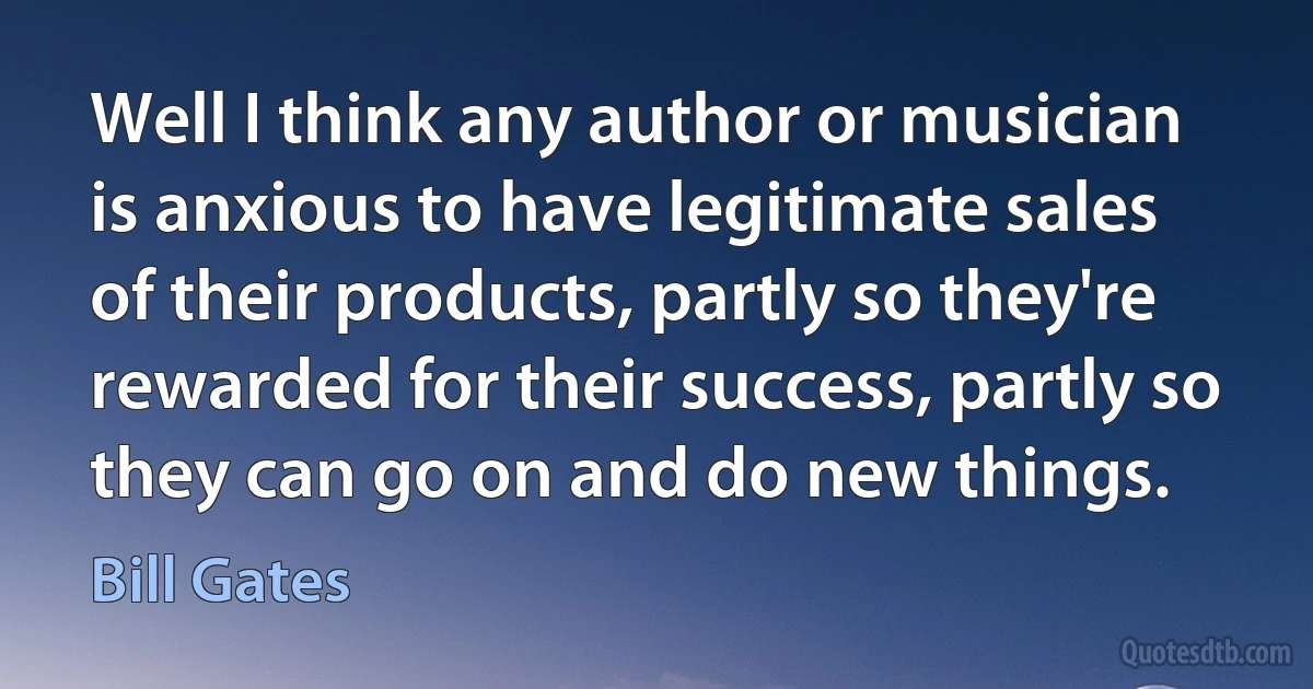 Well I think any author or musician is anxious to have legitimate sales of their products, partly so they're rewarded for their success, partly so they can go on and do new things. (Bill Gates)