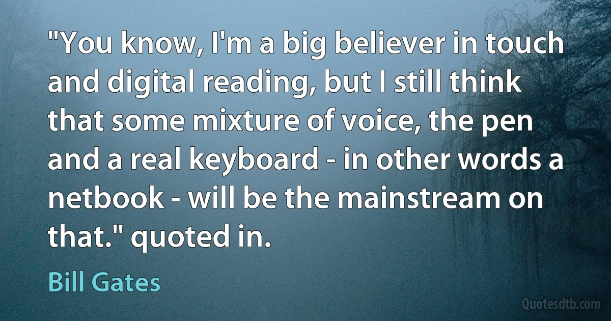 "You know, I'm a big believer in touch and digital reading, but I still think that some mixture of voice, the pen and a real keyboard - in other words a netbook - will be the mainstream on that." quoted in. (Bill Gates)