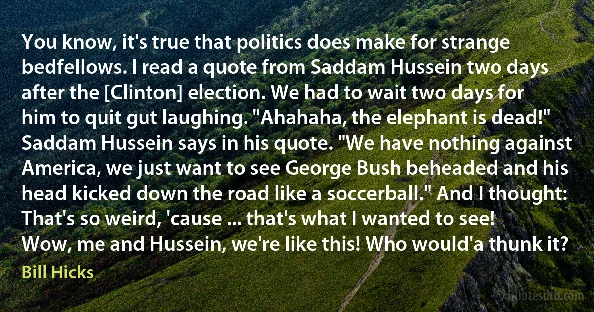 You know, it's true that politics does make for strange bedfellows. I read a quote from Saddam Hussein two days after the [Clinton] election. We had to wait two days for him to quit gut laughing. "Ahahaha, the elephant is dead!" Saddam Hussein says in his quote. "We have nothing against America, we just want to see George Bush beheaded and his head kicked down the road like a soccerball." And I thought: That's so weird, 'cause ... that's what I wanted to see! Wow, me and Hussein, we're like this! Who would'a thunk it? (Bill Hicks)