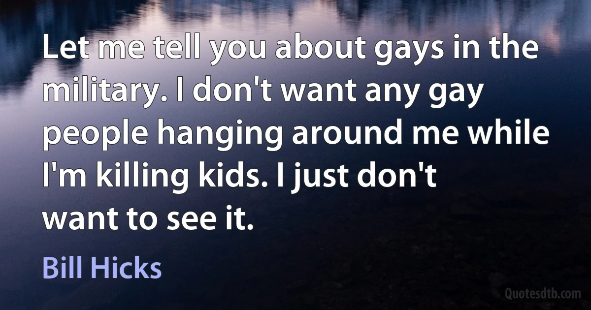 Let me tell you about gays in the military. I don't want any gay people hanging around me while I'm killing kids. I just don't want to see it. (Bill Hicks)