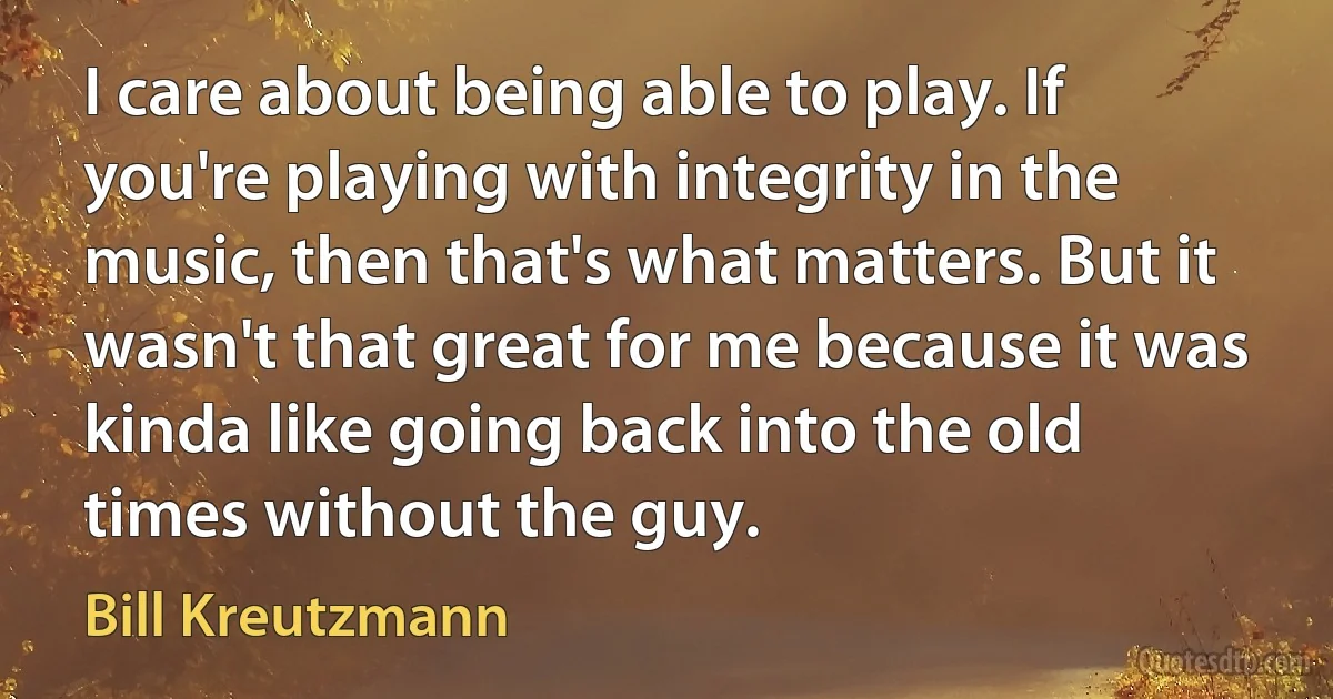 I care about being able to play. If you're playing with integrity in the music, then that's what matters. But it wasn't that great for me because it was kinda like going back into the old times without the guy. (Bill Kreutzmann)