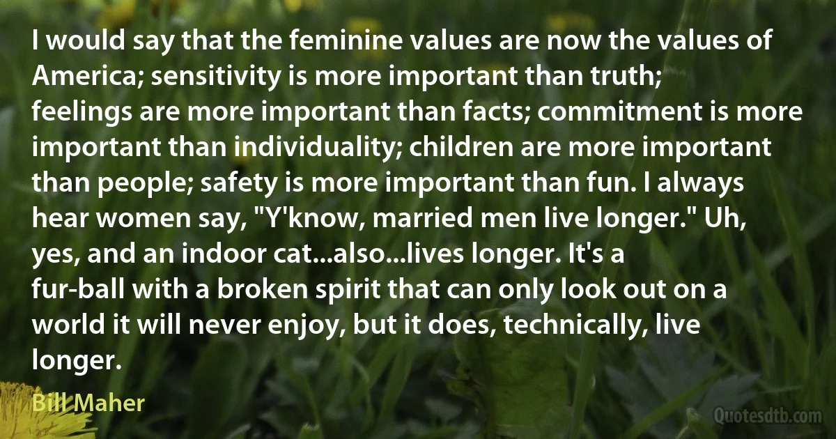 I would say that the feminine values are now the values of America; sensitivity is more important than truth; feelings are more important than facts; commitment is more important than individuality; children are more important than people; safety is more important than fun. I always hear women say, "Y'know, married men live longer." Uh, yes, and an indoor cat...also...lives longer. It's a fur-ball with a broken spirit that can only look out on a world it will never enjoy, but it does, technically, live longer. (Bill Maher)