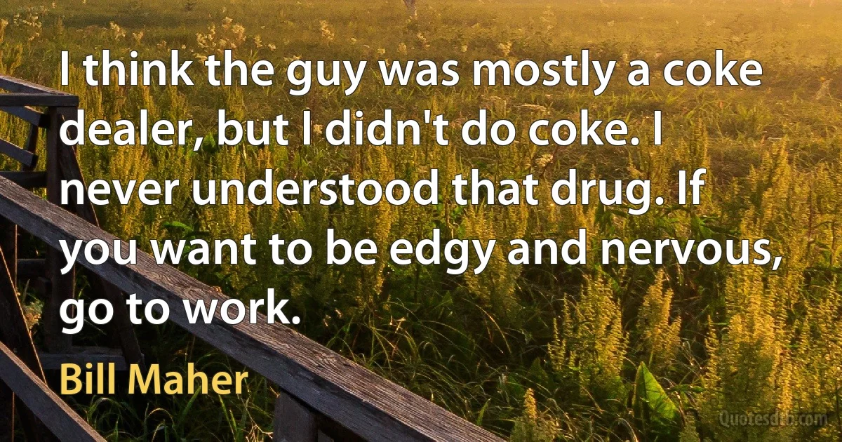 I think the guy was mostly a coke dealer, but I didn't do coke. I never understood that drug. If you want to be edgy and nervous, go to work. (Bill Maher)