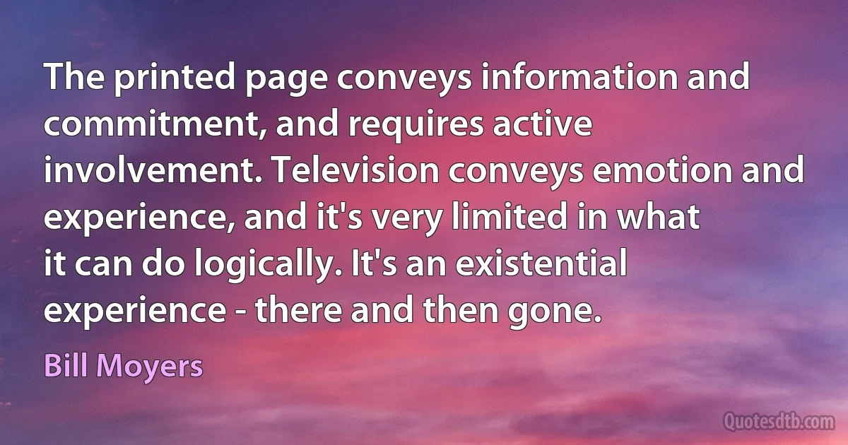 The printed page conveys information and commitment, and requires active involvement. Television conveys emotion and experience, and it's very limited in what it can do logically. It's an existential experience - there and then gone. (Bill Moyers)