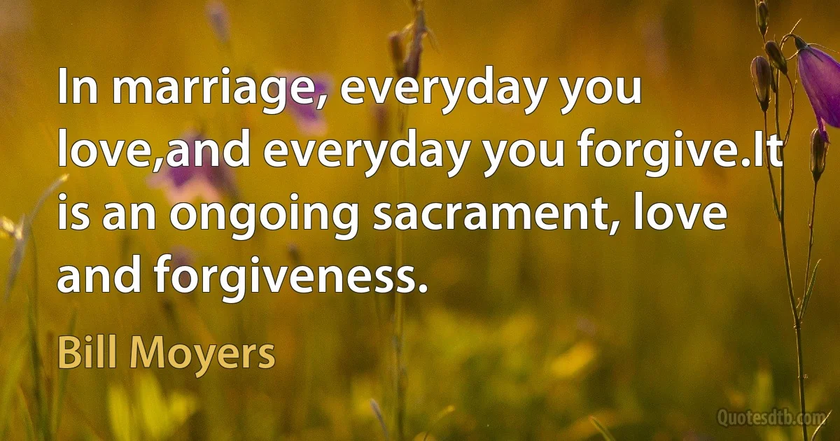 In marriage, everyday you love,and everyday you forgive.It is an ongoing sacrament, love and forgiveness. (Bill Moyers)