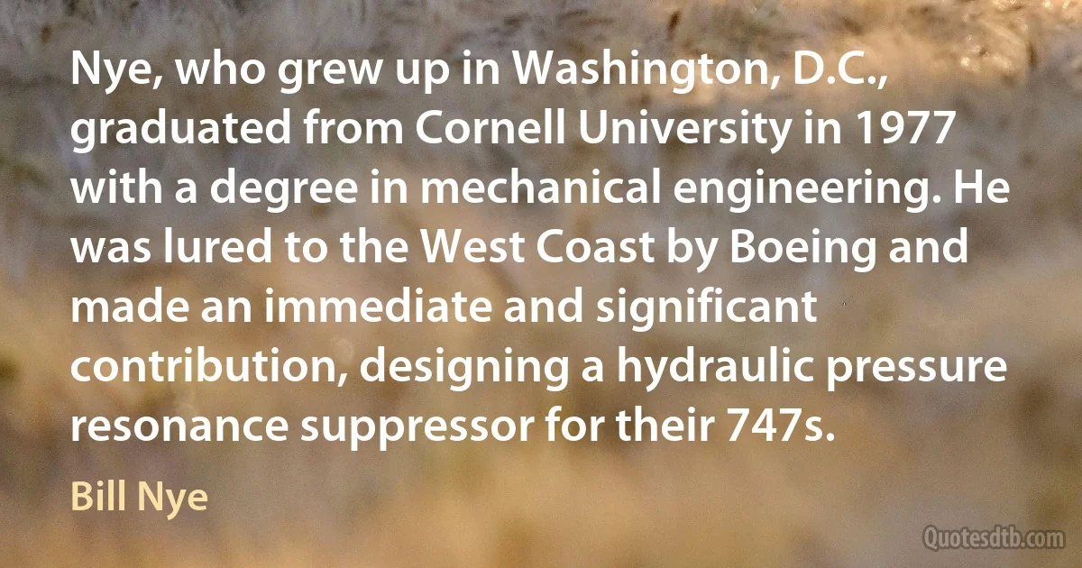 Nye, who grew up in Washington, D.C., graduated from Cornell University in 1977 with a degree in mechanical engineering. He was lured to the West Coast by Boeing and made an immediate and significant contribution, designing a hydraulic pressure resonance suppressor for their 747s. (Bill Nye)