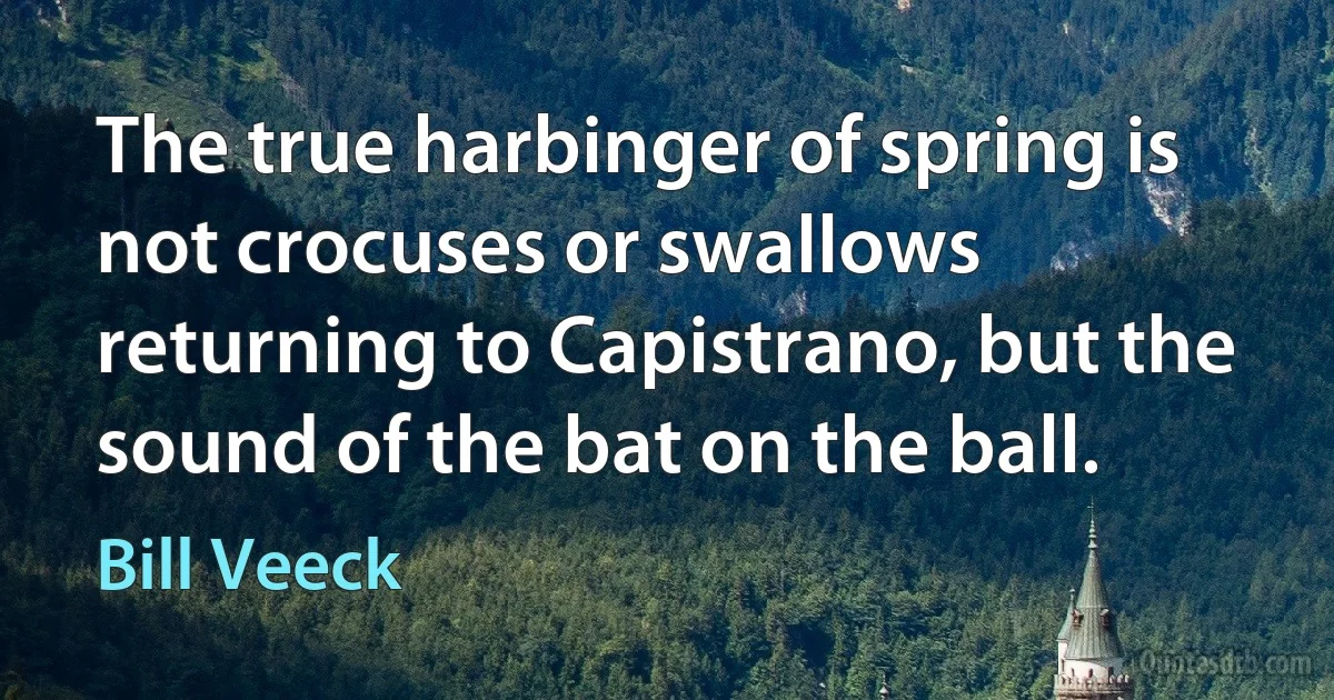 The true harbinger of spring is not crocuses or swallows returning to Capistrano, but the sound of the bat on the ball. (Bill Veeck)