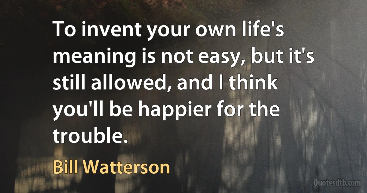 To invent your own life's meaning is not easy, but it's still allowed, and I think you'll be happier for the trouble. (Bill Watterson)