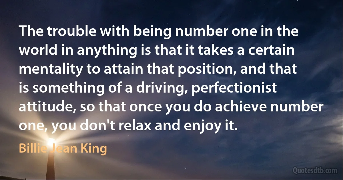 The trouble with being number one in the world in anything is that it takes a certain mentality to attain that position, and that is something of a driving, perfectionist attitude, so that once you do achieve number one, you don't relax and enjoy it. (Billie Jean King)