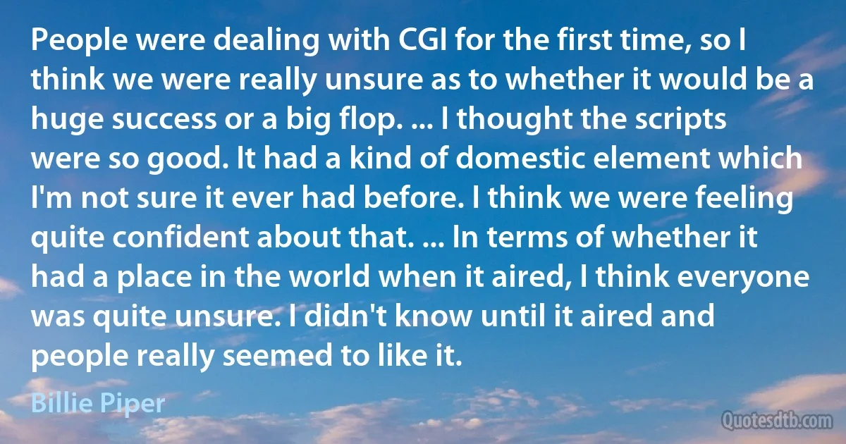 People were dealing with CGI for the first time, so I think we were really unsure as to whether it would be a huge success or a big flop. ... I thought the scripts were so good. It had a kind of domestic element which I'm not sure it ever had before. I think we were feeling quite confident about that. ... In terms of whether it had a place in the world when it aired, I think everyone was quite unsure. I didn't know until it aired and people really seemed to like it. (Billie Piper)