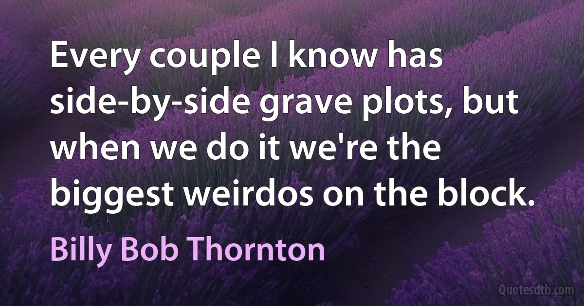 Every couple I know has side-by-side grave plots, but when we do it we're the biggest weirdos on the block. (Billy Bob Thornton)