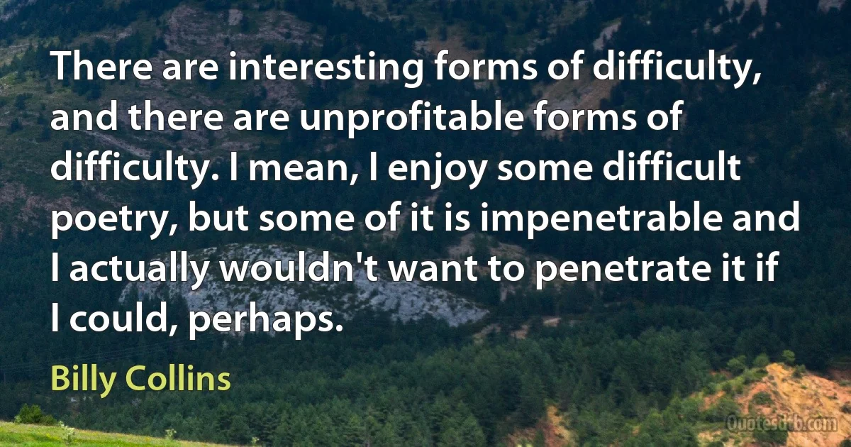 There are interesting forms of difficulty, and there are unprofitable forms of difficulty. I mean, I enjoy some difficult poetry, but some of it is impenetrable and I actually wouldn't want to penetrate it if I could, perhaps. (Billy Collins)