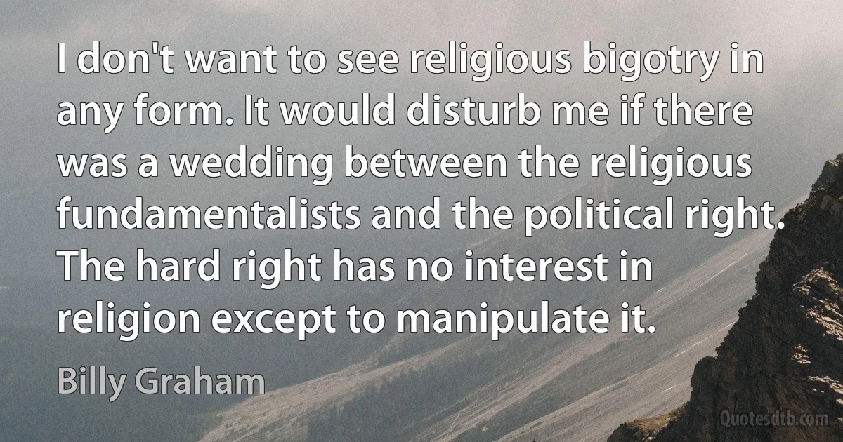 I don't want to see religious bigotry in any form. It would disturb me if there was a wedding between the religious fundamentalists and the political right. The hard right has no interest in religion except to manipulate it. (Billy Graham)