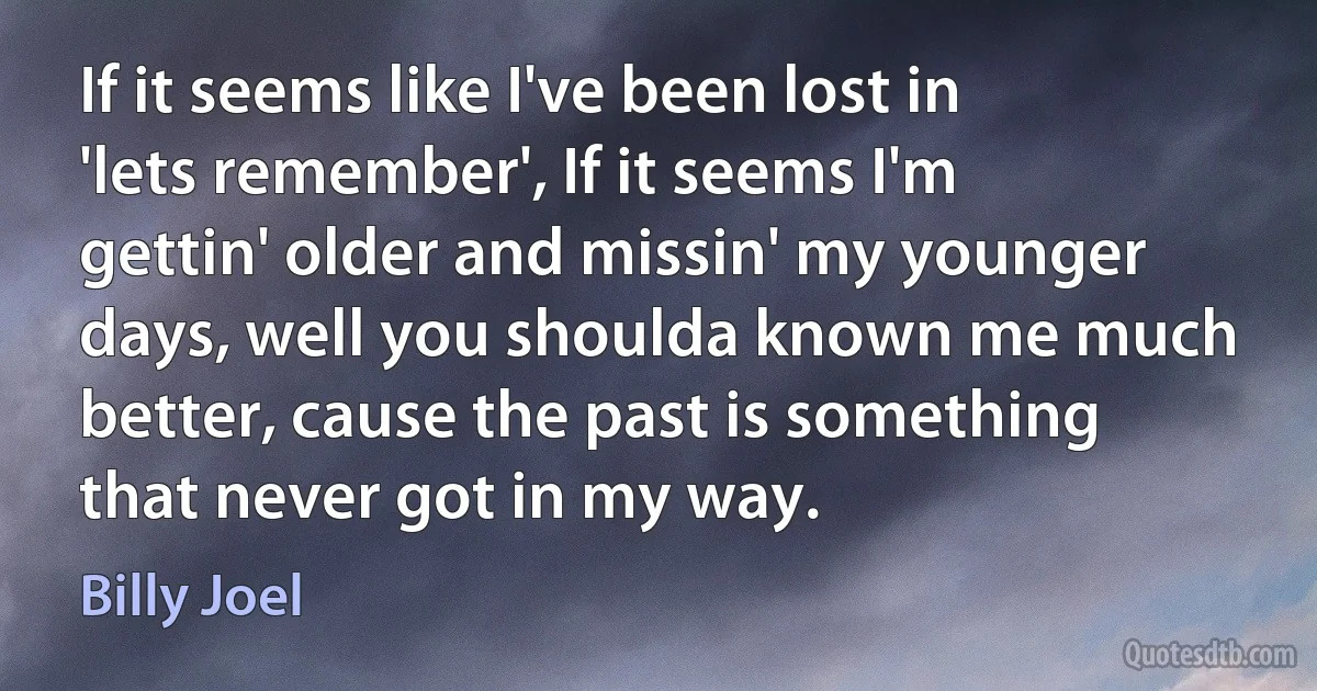 If it seems like I've been lost in 'lets remember', If it seems I'm gettin' older and missin' my younger days, well you shoulda known me much better, cause the past is something that never got in my way. (Billy Joel)